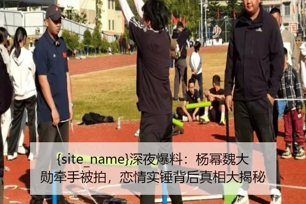 51吃瓜深夜爆料：杨幂魏大勋牵手被拍，恋情实锤背后真相大揭秘